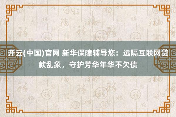 开云(中国)官网 新华保障辅导您：远隔互联网贷款乱象，守护芳华年华不欠债