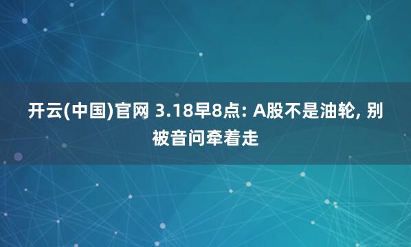 开云(中国)官网 3.18早8点: A股不是油轮， 别被音问牵着走