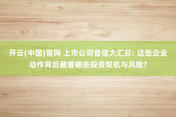 开云(中国)官网 上市公司音信大汇总: 这些企业动作背后藏着哪些投资契机与风险?