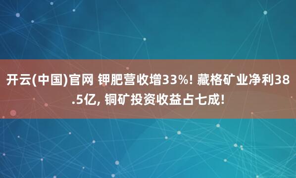 开云(中国)官网 钾肥营收增33%! 藏格矿业净利38.5亿， 铜矿投资收益占七成!