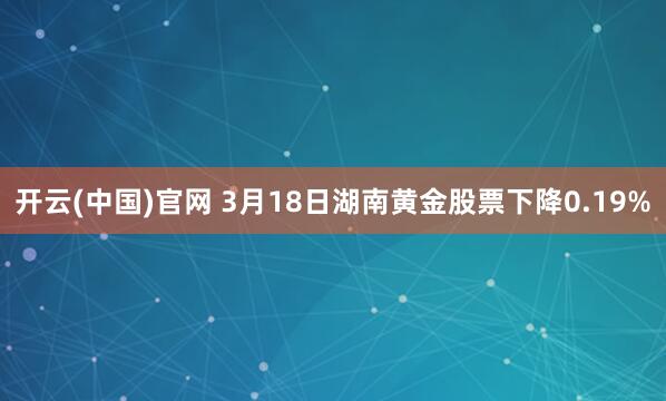 开云(中国)官网 3月18日湖南黄金股票下降0.19%