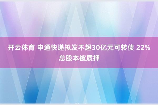 开云体育 申通快递拟发不超30亿元可转债 22%总股本被质押