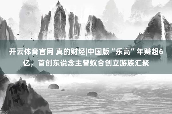 开云体育官网 真的财经|中国版“乐高”年赚超6亿，首创东说念主曾蚁合创立游族汇聚