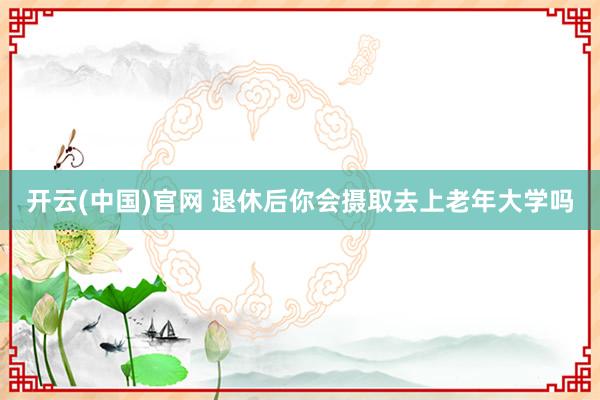 开云(中国)官网 退休后你会摄取去上老年大学吗