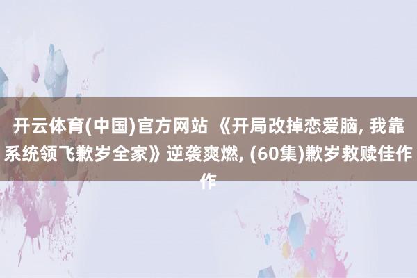 开云体育(中国)官方网站 《开局改掉恋爱脑， 我靠系统领飞歉岁全家》逆袭爽燃， (60集)歉岁救赎佳作
