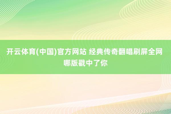 开云体育(中国)官方网站 经典传奇翻唱刷屏全网 哪版戳中了你