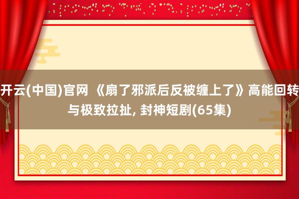 开云(中国)官网 《扇了邪派后反被缠上了》高能回转与极致拉扯， 封神短剧(65集)