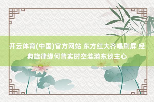 开云体育(中国)官方网站 东方红大齐唱刷屏 经典旋律缘何普实时空涟漪东谈主心