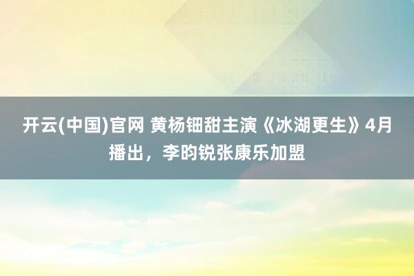 开云(中国)官网 黄杨钿甜主演《冰湖更生》4月播出，李昀锐张康乐加盟
