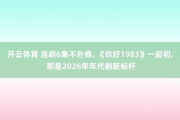 开云体育 连刷6集不外瘾， 《你好1983》一起初， 即是2026年年代剧新标杆