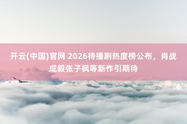 开云(中国)官网 2026待播剧热度榜公布，肖战成毅张子枫等新作引期待