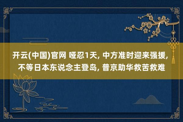 开云(中国)官网 哑忍1天， 中方准时迎来强援， 不等日本东说念主登岛， 普京助华救苦救难