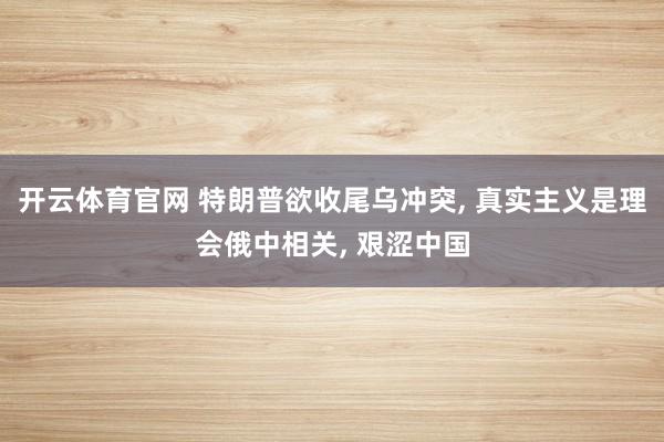开云体育官网 特朗普欲收尾乌冲突， 真实主义是理会俄中相关， 艰涩中国