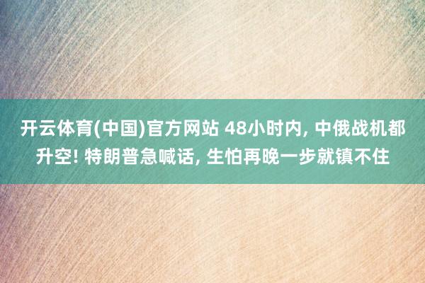 开云体育(中国)官方网站 48小时内， 中俄战机都升空! 特朗普急喊话， 生怕再晚一步就镇不住