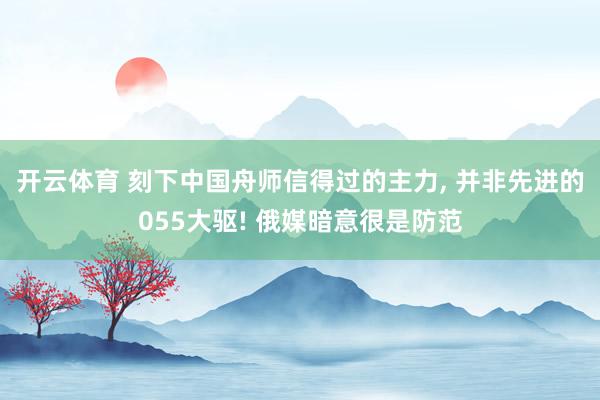 开云体育 刻下中国舟师信得过的主力， 并非先进的055大驱! 俄媒暗意很是防范
