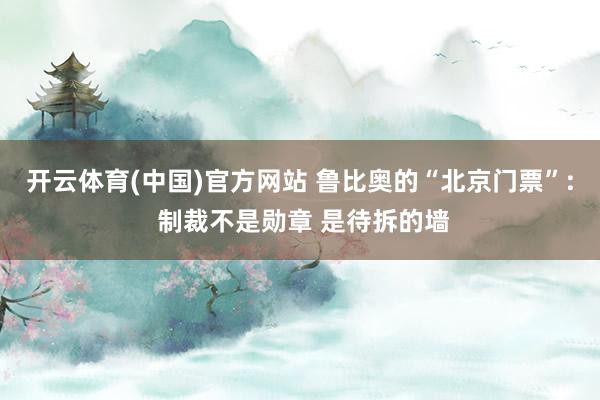 开云体育(中国)官方网站 鲁比奥的“北京门票”: 制裁不是勋章 是待拆的墙