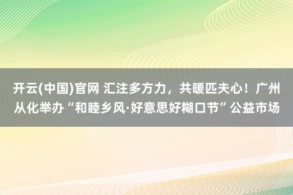 开云(中国)官网 汇注多方力，共暖匹夫心！广州从化举办“和睦乡风·好意思好糊口节”公益市场