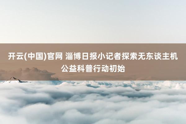 开云(中国)官网 淄博日报小记者探索无东谈主机公益科普行动初始