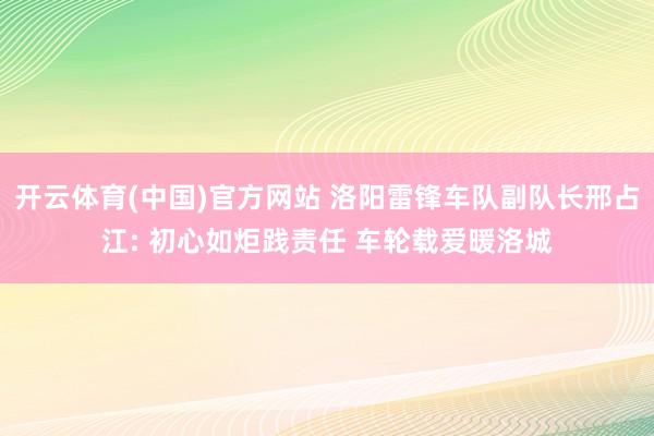 开云体育(中国)官方网站 洛阳雷锋车队副队长邢占江: 初心如炬践责任 车轮载爱暖洛城