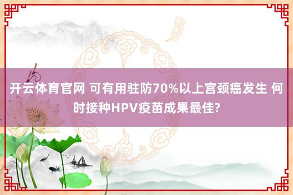 开云体育官网 可有用驻防70%以上宫颈癌发生 何时接种HPV疫苗成果最佳?