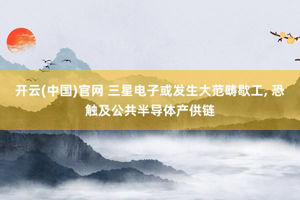 开云(中国)官网 三星电子或发生大范畴歇工， 恐触及公共半导体产供链