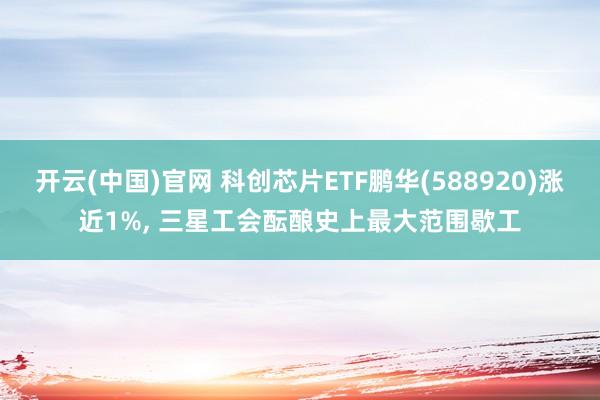 开云(中国)官网 科创芯片ETF鹏华(588920)涨近1%， 三星工会酝酿史上最大范围歇工
