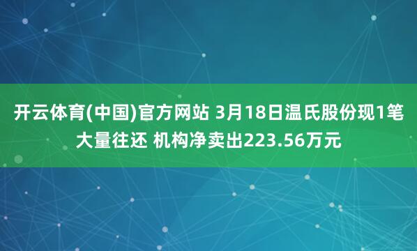 开云体育(中国)官方网站 3月18日温氏股份现1笔大量往还 机构净卖出223.56万元