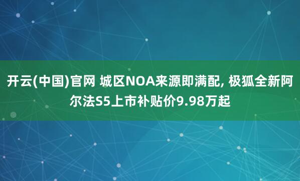 开云(中国)官网 城区NOA来源即满配， 极狐全新阿尔法S5上市补贴价9.98万起