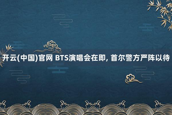 开云(中国)官网 BTS演唱会在即， 首尔警方严阵以待