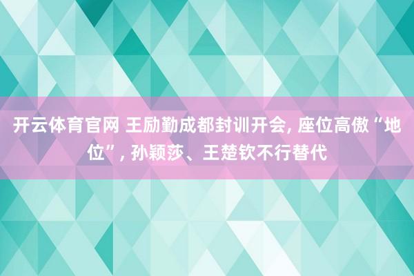 开云体育官网 王励勤成都封训开会， 座位高傲“地位”， 孙颖莎、王楚钦不行替代