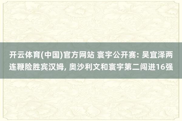 开云体育(中国)官方网站 寰宇公开赛: 吴宜泽两连鞭险胜宾汉姆， 奥沙利文和寰宇第二闯进16强