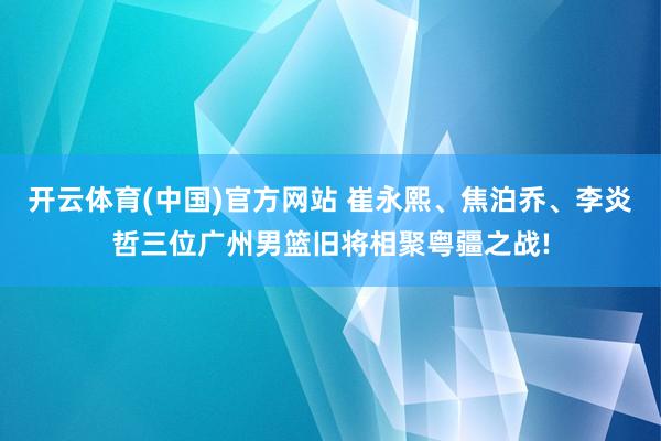 开云体育(中国)官方网站 崔永熙、焦泊乔、李炎哲三位广州男篮旧将相聚粤疆之战!