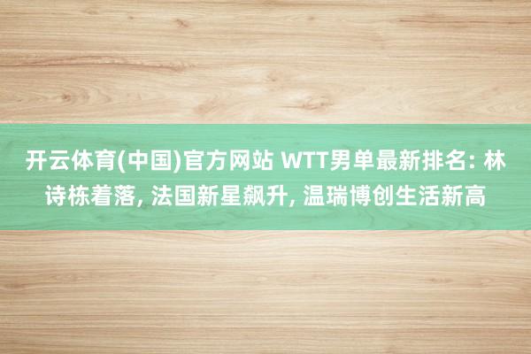 开云体育(中国)官方网站 WTT男单最新排名: 林诗栋着落， 法国新星飙升， 温瑞博创生活新高