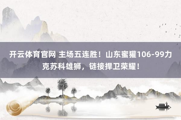 开云体育官网 主场五连胜！山东蜜獾106-99力克苏科雄狮，链接捍卫荣耀！