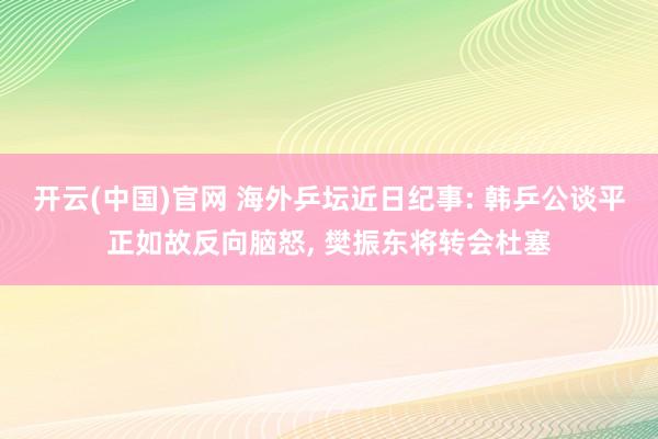 开云(中国)官网 海外乒坛近日纪事: 韩乒公谈平正如故反向脑怒， 樊振东将转会杜塞