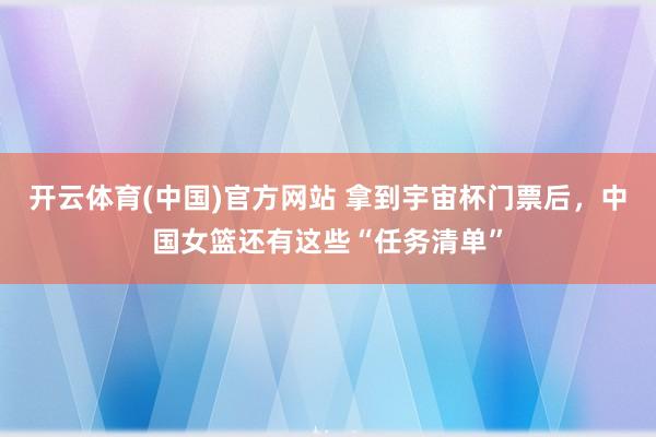 开云体育(中国)官方网站 拿到宇宙杯门票后，中国女篮还有这些“任务清单”