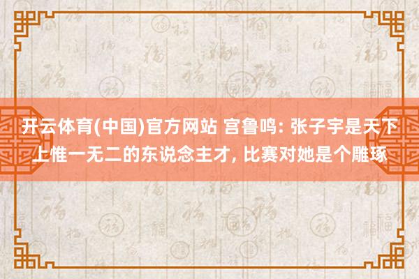 开云体育(中国)官方网站 宫鲁鸣: 张子宇是天下上惟一无二的东说念主才， 比赛对她是个雕琢