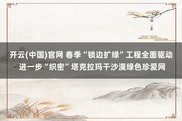 开云(中国)官网 春季“锁边扩绿”工程全面驱动 进一步“织密”塔克拉玛干沙漠绿色珍爱网