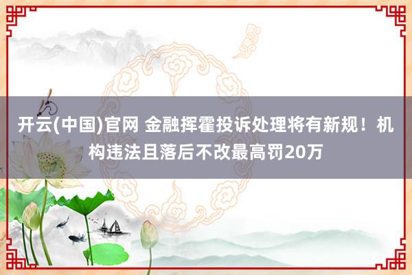 开云(中国)官网 金融挥霍投诉处理将有新规！机构违法且落后不改最高罚20万
