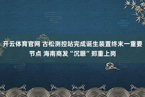 开云体育官网 古松测控站完成诞生装置终末一重要节点 海南商发“沉眼”郑重上岗