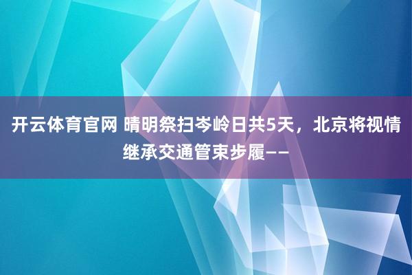开云体育官网 晴明祭扫岑岭日共5天，北京将视情继承交通管束步履——