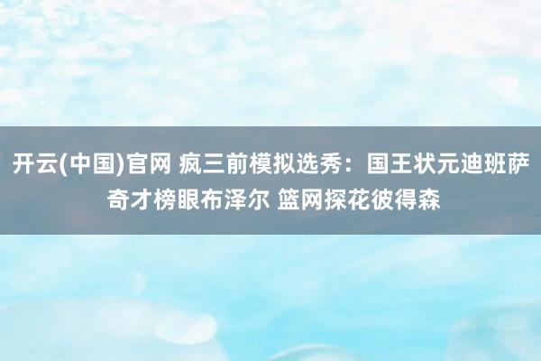开云(中国)官网 疯三前模拟选秀：国王状元迪班萨 奇才榜眼布泽尔 篮网探花彼得森