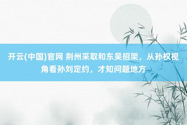 开云(中国)官网 荆州采取和东吴招架，从孙权视角看孙刘定约，才知问题地方