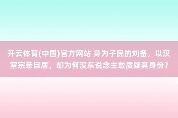 开云体育(中国)官方网站 身为子民的刘备，以汉室宗亲自居，却为何没东说念主敢质疑其身份？