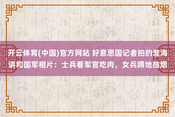 开云体育(中国)官方网站 好意思国记者拍的淮海讲和国军相片：士兵看军官吃肉，女兵蹲地抽烟