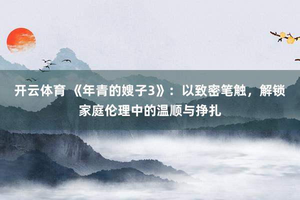开云体育 《年青的嫂子3》：以致密笔触，解锁家庭伦理中的温顺与挣扎