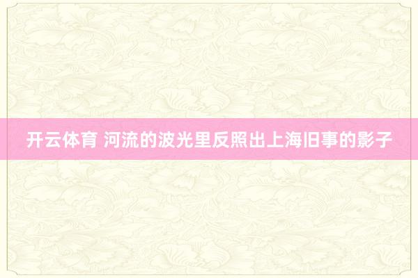 开云体育 河流的波光里反照出上海旧事的影子