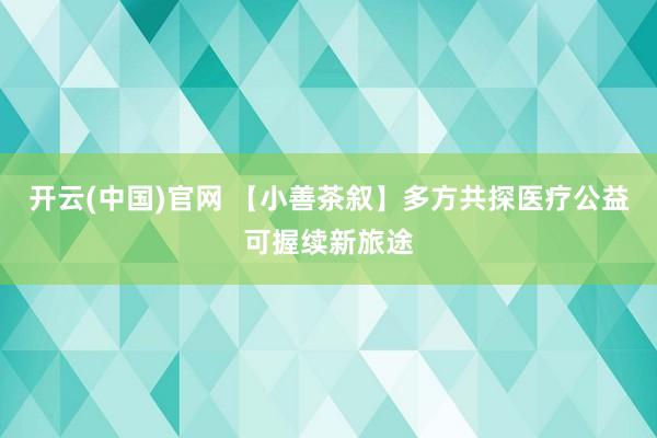 开云(中国)官网 【小善茶叙】多方共探医疗公益可握续新旅途