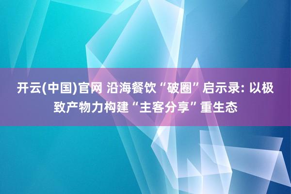 开云(中国)官网 沿海餐饮“破圈”启示录: 以极致产物力构建“主客分享”重生态