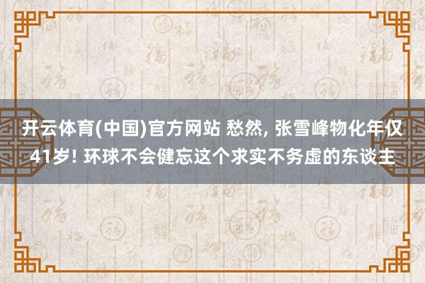开云体育(中国)官方网站 愁然， 张雪峰物化年仅41岁! 环球不会健忘这个求实不务虚的东谈主